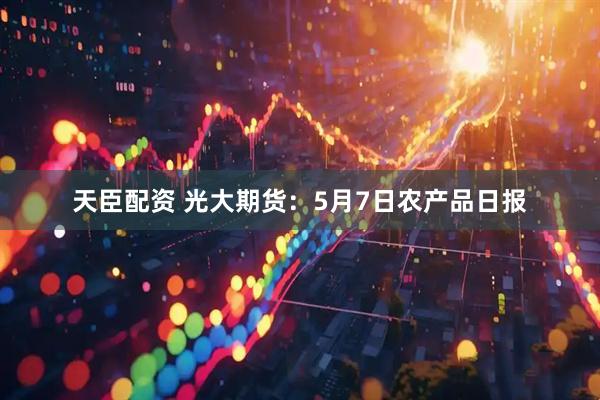 天臣配资 光大期货：5月7日农产品日报