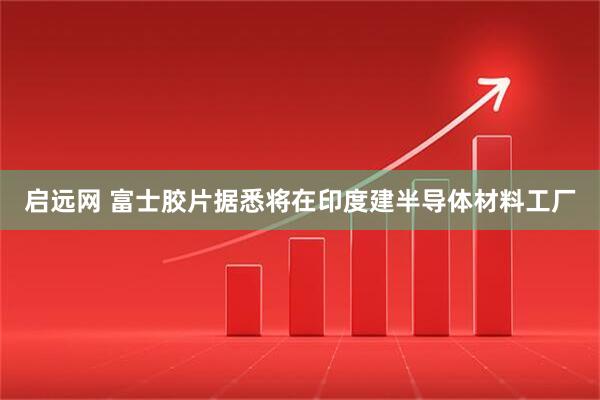 启远网 富士胶片据悉将在印度建半导体材料工厂
