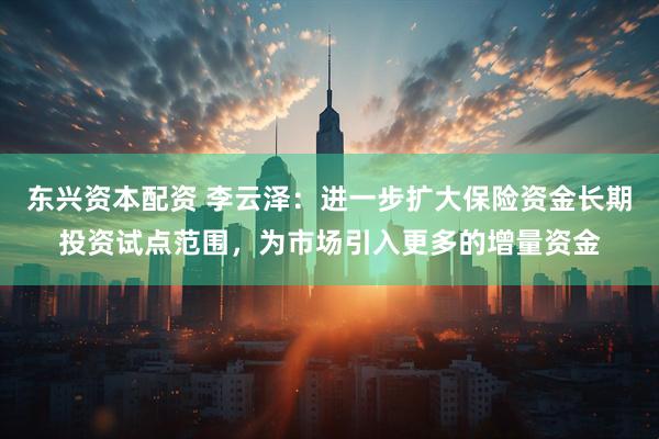 东兴资本配资 李云泽：进一步扩大保险资金长期投资试点范围，为市场引入更多的增量资金