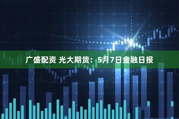 广盛配资 光大期货：5月7日金融日报