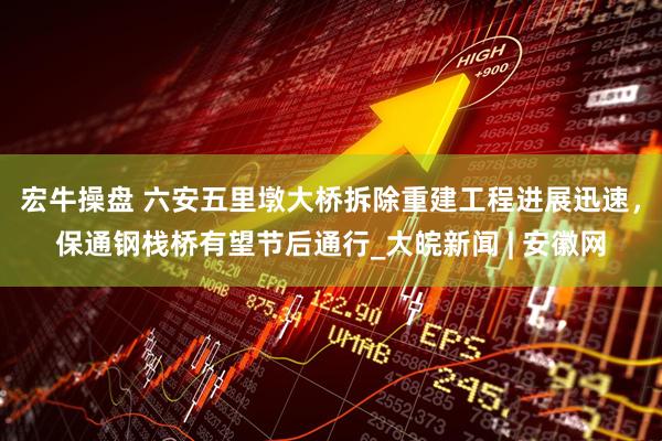 宏牛操盘 六安五里墩大桥拆除重建工程进展迅速，保通钢栈桥有望节后通行_大皖新闻 | 安徽网