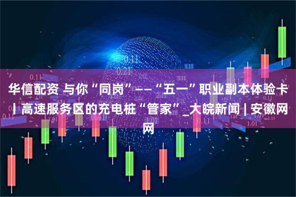 华信配资 与你“同岗”——“五一”职业副本体验卡丨高速服务区的充电桩“管家”_大皖新闻 | 安徽网