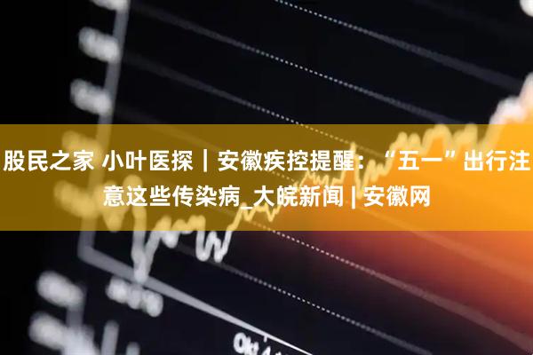 股民之家 小叶医探｜安徽疾控提醒：“五一”出行注意这些传染病_大皖新闻 | 安徽网