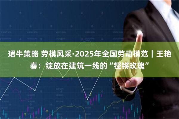 珺牛策略 劳模风采·2025年全国劳动模范｜王艳春：绽放在建筑一线的“铿锵玫瑰”