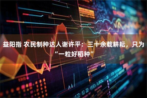 益阳指 农民制种达人谢许平：三十余载耕耘，只为“一粒好稻种”