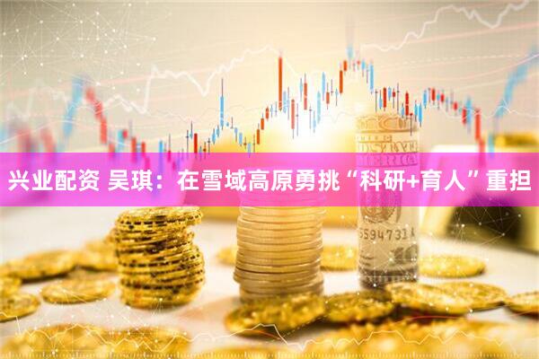 兴业配资 吴琪：在雪域高原勇挑“科研+育人”重担