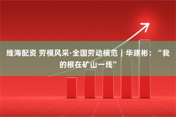 维海配资 劳模风采·全国劳动模范｜华建彬：“我的根在矿山一线”