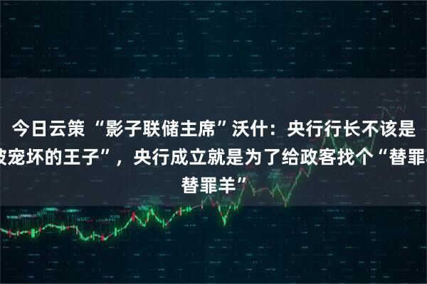 今日云策 “影子联储主席”沃什：央行行长不该是“被宠坏的王子”，央行成立就是为了给政客找个“替罪羊”