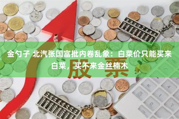 金勺子 北汽张国富批内卷乱象：白菜价只能买来白菜，买不来金丝楠木