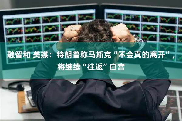 融智和 美媒：特朗普称马斯克“不会真的离开”，将继续“往返”白宫