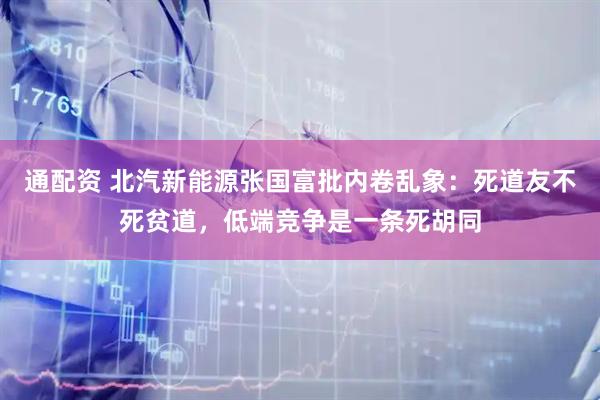 通配资 北汽新能源张国富批内卷乱象：死道友不死贫道，低端竞争是一条死胡同