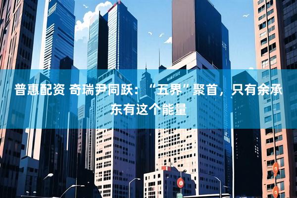 普惠配资 奇瑞尹同跃：“五界”聚首，只有余承东有这个能量