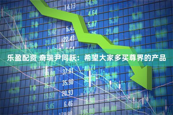 乐盈配资 奇瑞尹同跃：希望大家多买尊界的产品