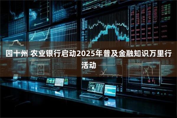园十州 农业银行启动2025年普及金融知识万里行活动