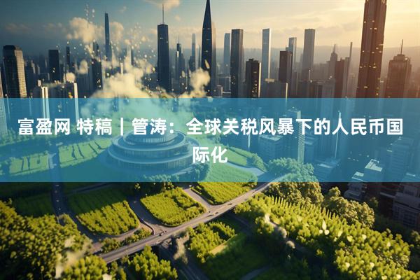 富盈网 特稿｜管涛：全球关税风暴下的人民币国际化