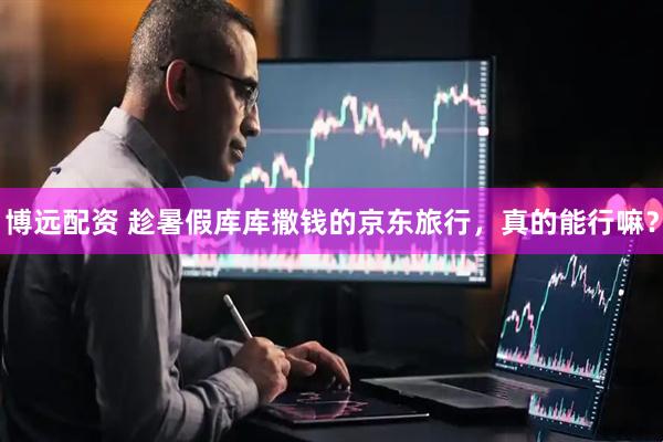 博远配资 趁暑假库库撒钱的京东旅行，真的能行嘛？