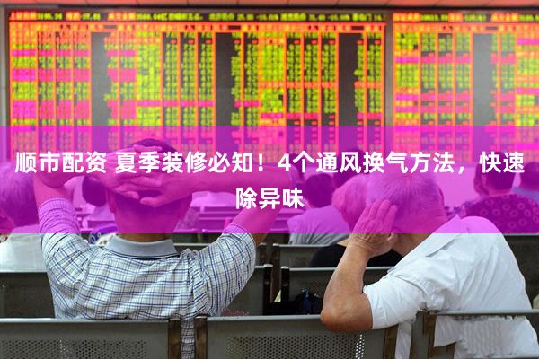 顺市配资 夏季装修必知！4个通风换气方法，快速除异味
