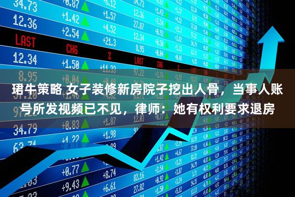 珺牛策略 女子装修新房院子挖出人骨，当事人账号所发视频已不见，律师：她有权利要求退房