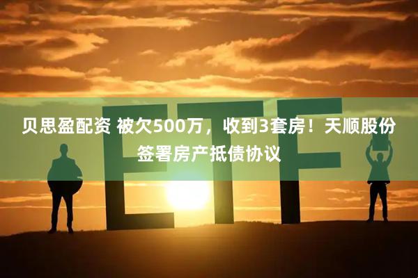 贝思盈配资 被欠500万，收到3套房！天顺股份签署房产抵债协议