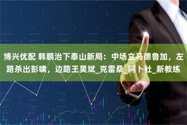 博兴优配 韩鹏治下泰山新局：中场立马德鲁加，左路杀出彭啸，边路王昊斌_克雷桑_阿卜杜_新教练