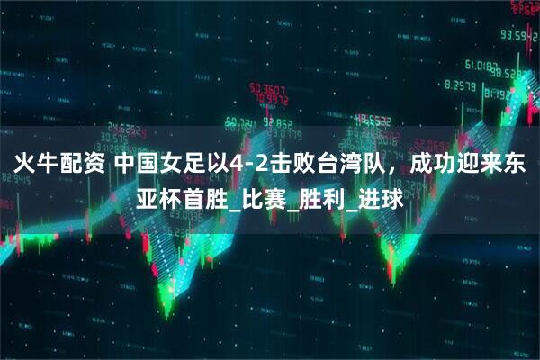 火牛配资 中国女足以4-2击败台湾队，成功迎来东亚杯首胜_比赛_胜利_进球