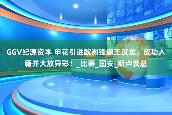 GGV纪源资本 申花引进欧洲锋霸王汉龙，成功入籍并大放异彩！_比赛_国安_斯卢茨基