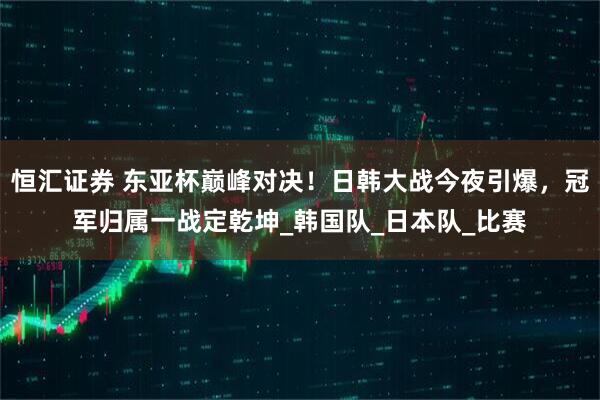 恒汇证券 东亚杯巅峰对决！日韩大战今夜引爆，冠军归属一战定乾坤_韩国队_日本队_比赛