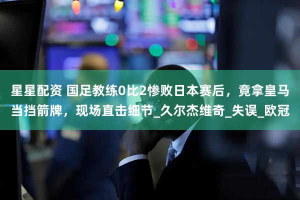 星星配资 国足教练0比2惨败日本赛后，竟拿皇马当挡箭牌，现场直击细节_久尔杰维奇_失误_欧冠