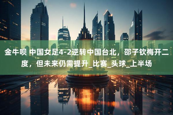 金牛呗 中国女足4-2逆转中国台北，邵子钦梅开二度，但未来仍需提升_比赛_头球_上半场