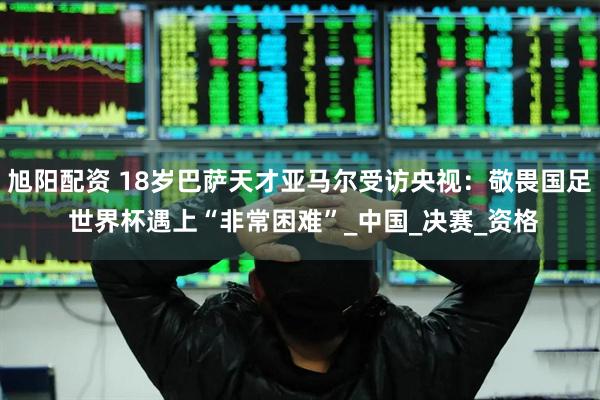 旭阳配资 18岁巴萨天才亚马尔受访央视：敬畏国足 世界杯遇上“非常困难”_中国_决赛_资格
