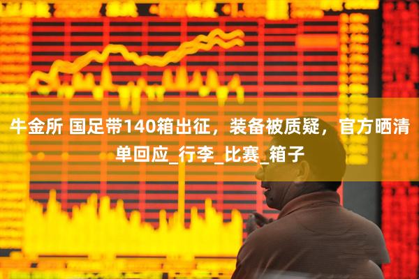 牛金所 国足带140箱出征，装备被质疑，官方晒清单回应_行李_比赛_箱子