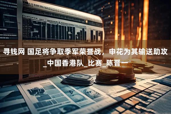 寻钱网 国足将争取季军荣誉战，申花为其输送助攻_中国香港队_比赛_陈晋一