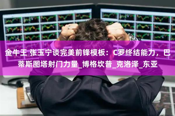 金牛王 张玉宁谈完美前锋模板：C罗终结能力，巴蒂斯图塔射门力量_博格坎普_克洛泽_东亚