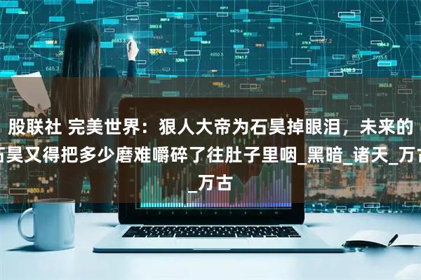 股联社 完美世界：狠人大帝为石昊掉眼泪，未来的石昊又得把多少磨难嚼碎了往肚子里咽_黑暗_诸天_万古