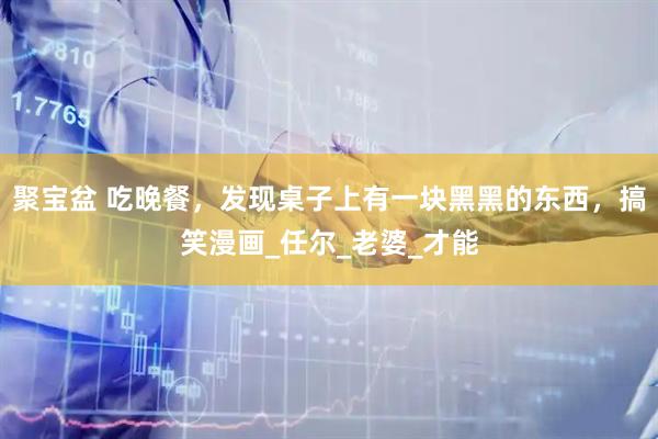 聚宝盆 吃晚餐，发现桌子上有一块黑黑的东西，搞笑漫画_任尔_老婆_才能
