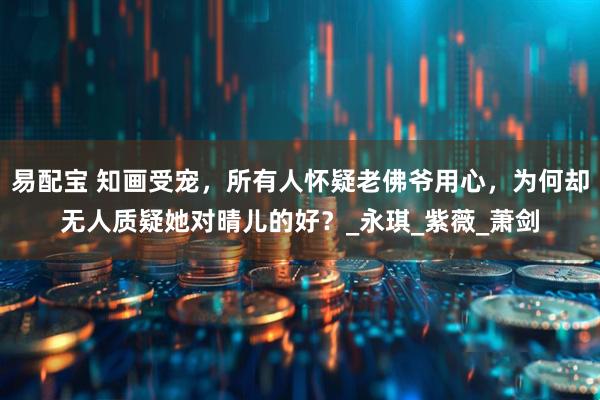 易配宝 知画受宠，所有人怀疑老佛爷用心，为何却无人质疑她对晴儿的好？_永琪_紫薇_萧剑