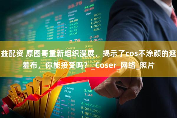 益配资 原图哥重新组织漫展，揭示了cos不涂颜的遮羞布，你能接受吗？_Coser_网络_照片