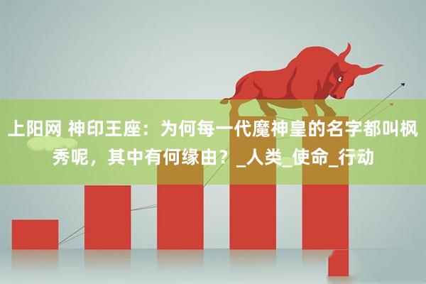 上阳网 神印王座：为何每一代魔神皇的名字都叫枫秀呢，其中有何缘由？_人类_使命_行动