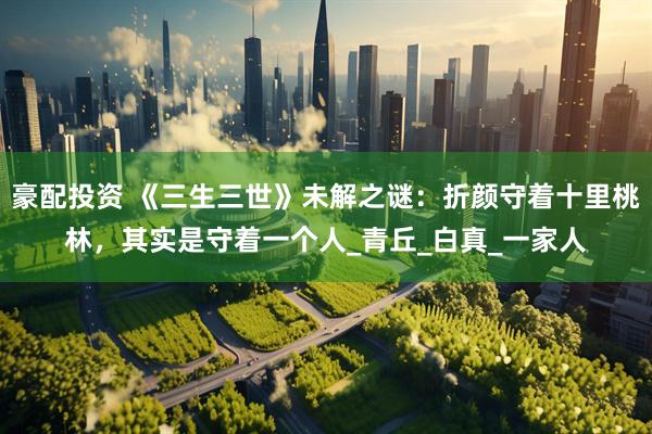 豪配投资 《三生三世》未解之谜：折颜守着十里桃林，其实是守着一个人_青丘_白真_一家人