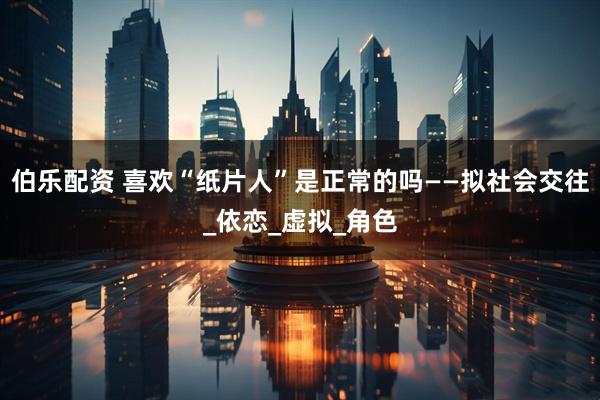 伯乐配资 喜欢“纸片人”是正常的吗——拟社会交往_依恋_虚拟_角色