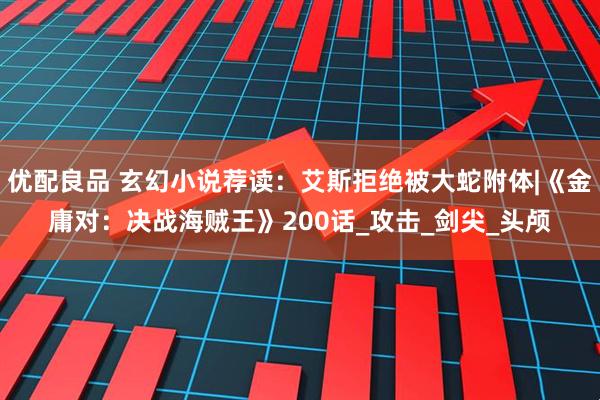 优配良品 玄幻小说荐读：艾斯拒绝被大蛇附体|《金庸对：决战海贼王》200话_攻击_剑尖_头颅