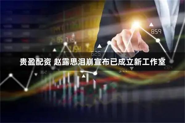 贵盈配资 赵露思泪崩宣布已成立新工作室
