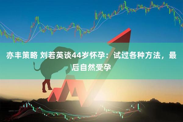 亦丰策略 刘若英谈44岁怀孕：试过各种方法，最后自然受孕