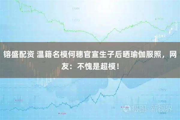 镕盛配资 温籍名模何穗官宣生子后晒瑜伽服照,网友:不愧是超模!