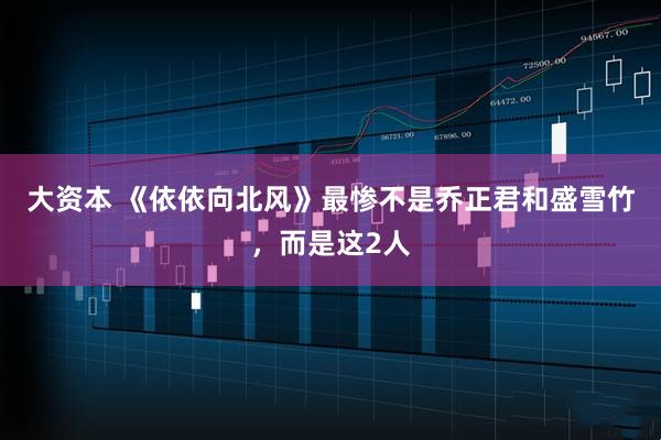 大资本 《依依向北风》最惨不是乔正君和盛雪竹,而是这2人