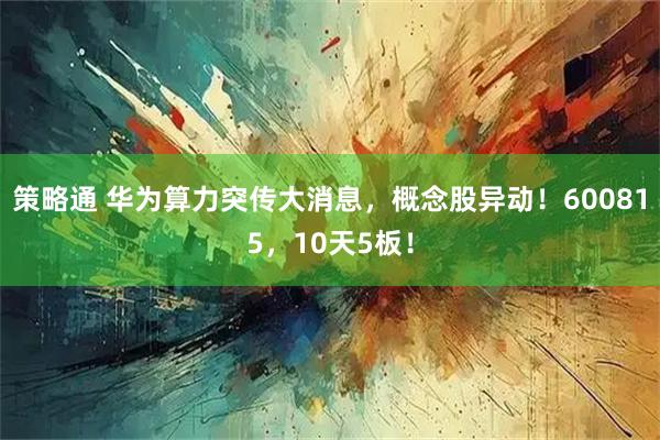 策略通 华为算力突传大消息,概念股异动!600815,10天5板!