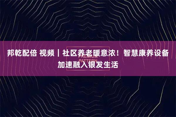 邦乾配倍 视频|社区养老暖意浓!智慧康养设备加速融入银发生活