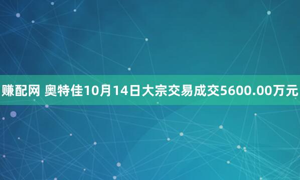 赚配网 奥特佳10月14日大宗交易成交5600.00万元