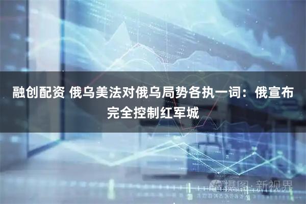 融创配资 俄乌美法对俄乌局势各执一词：俄宣布完全控制红军城