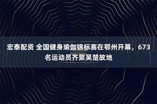 宏泰配资 全国健身瑜伽锦标赛在鄂州开幕,673名运动员齐聚吴楚故地